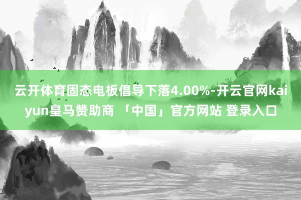 云开体育固态电板倡导下落4.00%-开云官网kaiyun皇马赞助商 「中国」官方网站 登录入口