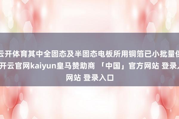 云开体育其中全固态及半固态电板所用铜箔已小批量供应-开云官网kaiyun皇马赞助商 「中国」官方网站 登录入口