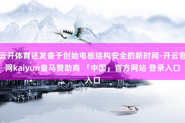 云开体育还发奋于创始电板结构安全的新时间-开云官网kaiyun皇马赞助商 「中国」官方网站 登录入口