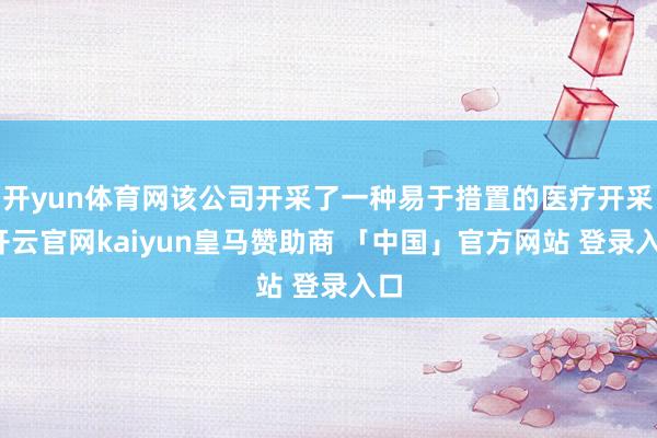 开yun体育网该公司开采了一种易于措置的医疗开采-开云官网kaiyun皇马赞助商 「中国」官方网站 登录入口