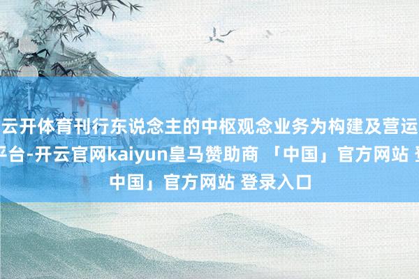 云开体育刊行东说念主的中枢观念业务为构建及营运立异的平台-开云官网kaiyun皇马赞助商 「中国」官方网站 登录入口