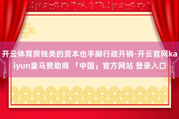 开云体育房钱类的资本也手脚行政开销-开云官网kaiyun皇马赞助商 「中国」官方网站 登录入口