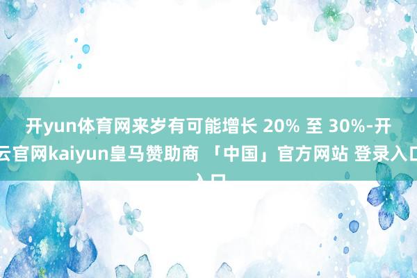 开yun体育网来岁有可能增长 20% 至 30%-开云官网kaiyun皇马赞助商 「中国」官方网站 登录入口