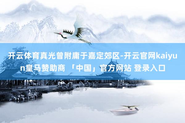 开云体育真光曾附庸于嘉定郊区-开云官网kaiyun皇马赞助商 「中国」官方网站 登录入口