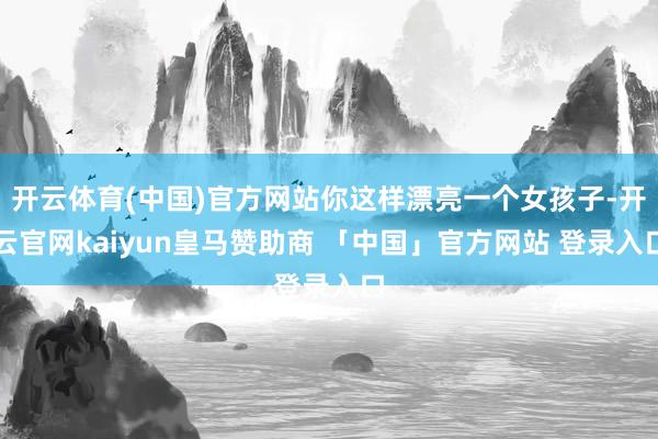 开云体育(中国)官方网站你这样漂亮一个女孩子-开云官网kaiyun皇马赞助商 「中国」官方网站 登录入口