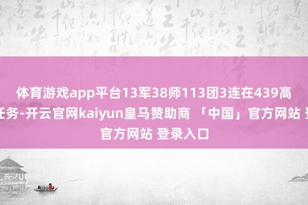 体育游戏app平台13军38师113团3连在439高地受领任务-开云官网kaiyun皇马赞助商 「中国」官方网站 登录入口