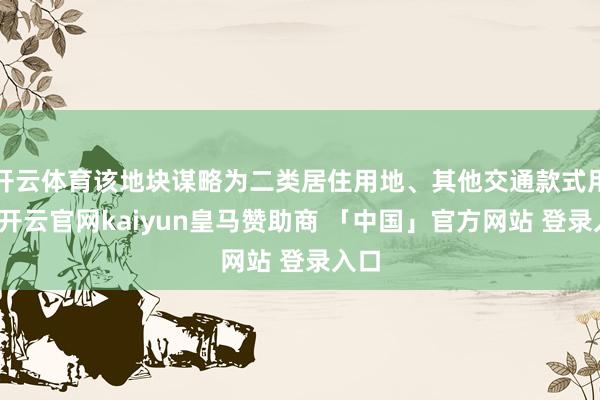 开云体育该地块谋略为二类居住用地、其他交通款式用地-开云官网kaiyun皇马赞助商 「中国」官方网站 登录入口