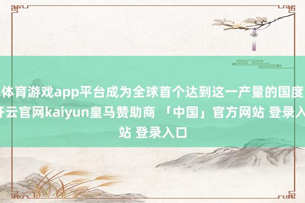 体育游戏app平台成为全球首个达到这一产量的国度-开云官网kaiyun皇马赞助商 「中国」官方网站 登录入口
