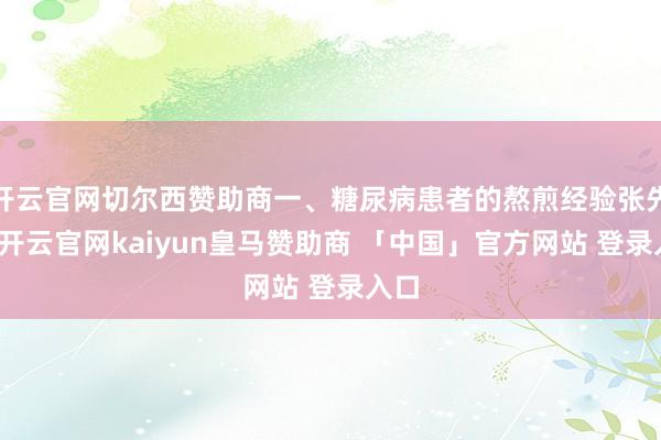 开云官网切尔西赞助商一、糖尿病患者的熬煎经验张先生-开云官网kaiyun皇马赞助商 「中国」官方网站 登录入口