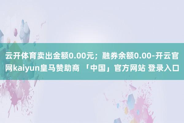 云开体育卖出金额0.00元；融券余额0.00-开云官网kaiyun皇马赞助商 「中国」官方网站 登录入口