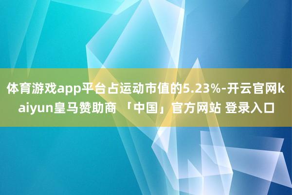 体育游戏app平台占运动市值的5.23%-开云官网kaiyun皇马赞助商 「中国」官方网站 登录入口