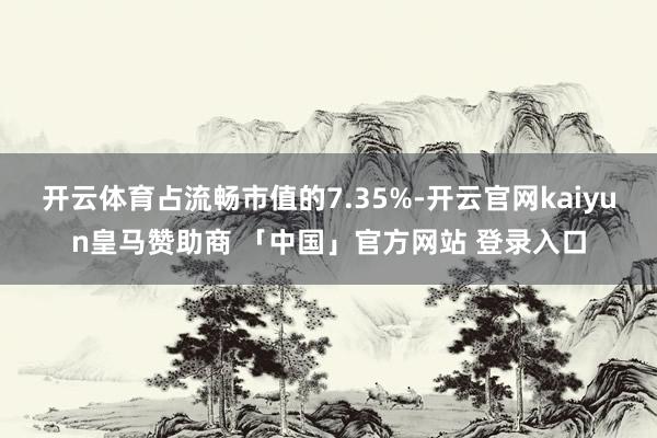 开云体育占流畅市值的7.35%-开云官网kaiyun皇马赞助商 「中国」官方网站 登录入口
