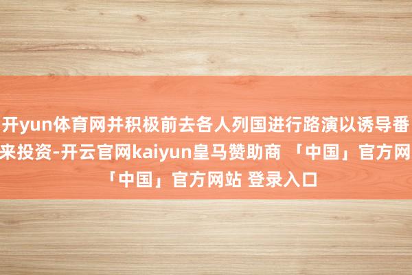 开yun体育网并积极前去各人列国进行路演以诱导番邦东谈主前来投资-开云官网kaiyun皇马赞助商 「中国」官方网站 登录入口