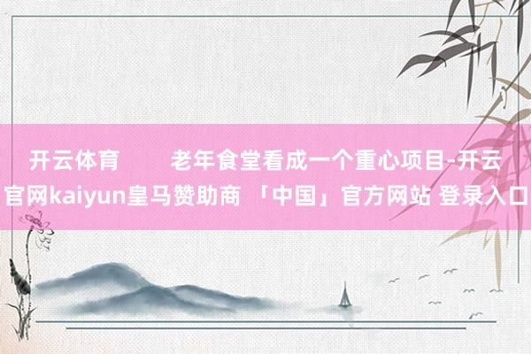 开云体育        老年食堂看成一个重心项目-开云官网kaiyun皇马赞助商 「中国」官方网站 登录入口
