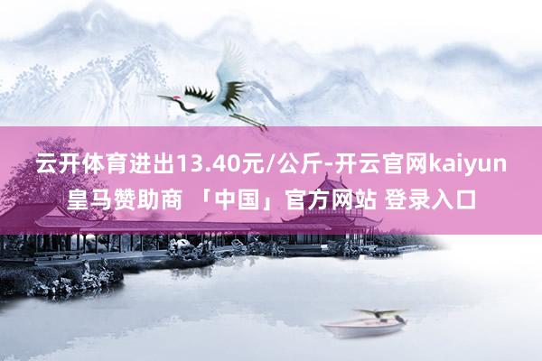 云开体育进出13.40元/公斤-开云官网kaiyun皇马赞助商 「中国」官方网站 登录入口