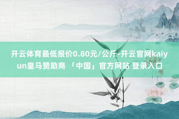 开云体育最低报价0.80元/公斤-开云官网kaiyun皇马赞助商 「中国」官方网站 登录入口