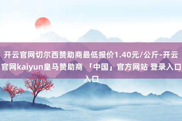 开云官网切尔西赞助商最低报价1.40元/公斤-开云官网kaiyun皇马赞助商 「中国」官方网站 登录入口