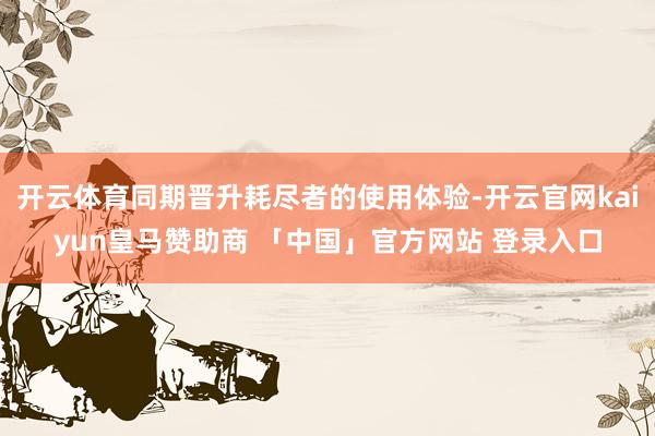 开云体育同期晋升耗尽者的使用体验-开云官网kaiyun皇马赞助商 「中国」官方网站 登录入口