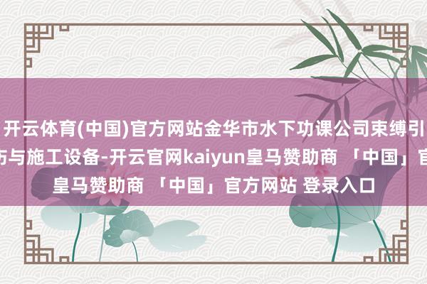 开云体育(中国)官方网站金华市水下功课公司束缚引入先进的水下探伤与施工设备-开云官网kaiyun皇马赞助商 「中国」官方网站 登录入口