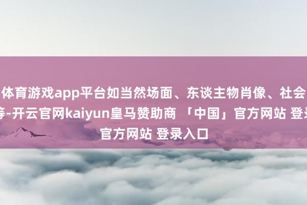 体育游戏app平台如当然场面、东谈主物肖像、社会纪实等-开云官网kaiyun皇马赞助商 「中国」官方网站 登录入口