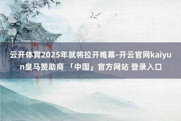 云开体育2025年就将拉开帷幕-开云官网kaiyun皇马赞助商 「中国」官方网站 登录入口
