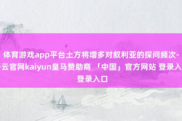 体育游戏app平台土方将增多对叙利亚的探问频次-开云官网kaiyun皇马赞助商 「中国」官方网站 登录入口