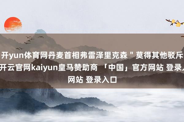 开yun体育网丹麦首相弗雷泽里克森＂莫得其他驳斥＂-开云官网kaiyun皇马赞助商 「中国」官方网站 登录入口