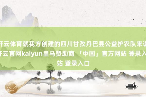 开云体育就我方创建的四川甘孜丹巴县公益护农队来说-开云官网kaiyun皇马赞助商 「中国」官方网站 登录入口