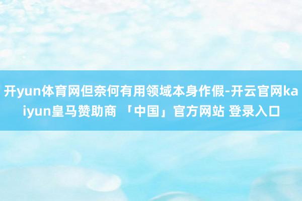 开yun体育网但奈何有用领域本身作假-开云官网kaiyun皇马赞助商 「中国」官方网站 登录入口