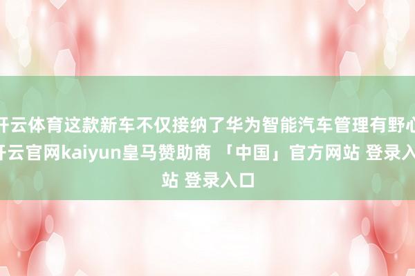 开云体育这款新车不仅接纳了华为智能汽车管理有野心-开云官网kaiyun皇马赞助商 「中国」官方网站 登录入口