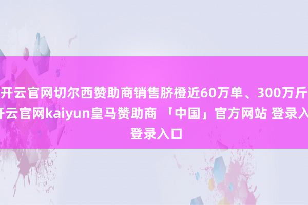 开云官网切尔西赞助商销售脐橙近60万单、300万斤-开云官网kaiyun皇马赞助商 「中国」官方网站 登录入口