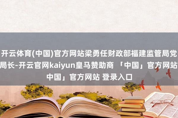 开云体育(中国)官方网站梁勇任财政部福建监管局党组通知、局长-开云官网kaiyun皇马赞助商 「中国」官方网站 登录入口