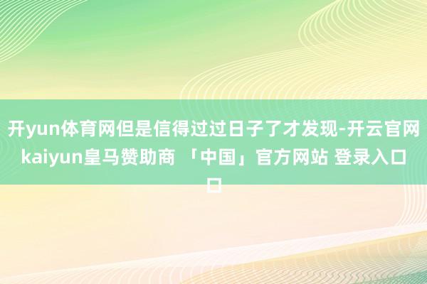 开yun体育网但是信得过过日子了才发现-开云官网kaiyun皇马赞助商 「中国」官方网站 登录入口