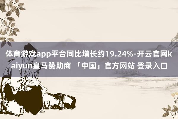 体育游戏app平台同比增长约19.24%-开云官网kaiyun皇马赞助商 「中国」官方网站 登录入口