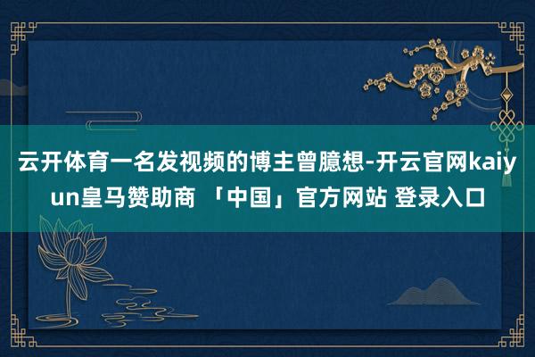 云开体育一名发视频的博主曾臆想-开云官网kaiyun皇马赞助商 「中国」官方网站 登录入口