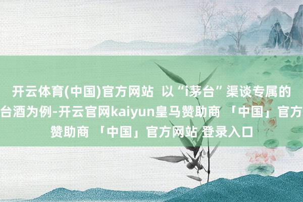 开云体育(中国)官方网站  以“i茅台”渠谈专属的100ml飞天茅台酒为例-开云官网kaiyun皇马赞助商 「中国」官方网站 登录入口