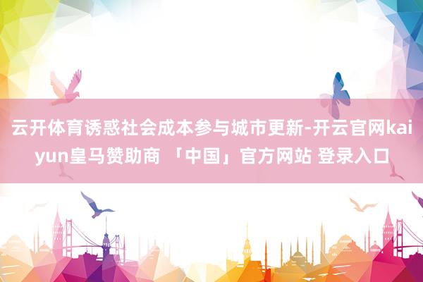 云开体育诱惑社会成本参与城市更新-开云官网kaiyun皇马赞助商 「中国」官方网站 登录入口