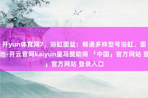 开yun体育网7、浴缸面盆：畅通多样型号浴缸、面盆、菜池-开云官网kaiyun皇马赞助商 「中国」官方网站 登录入口