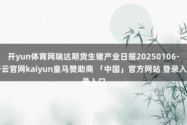 开yun体育网瑞达期货生猪产业日报20250106-开云官网kaiyun皇马赞助商 「中国」官方网站 登录入口