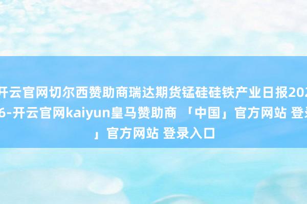 开云官网切尔西赞助商瑞达期货锰硅硅铁产业日报20250106-开云官网kaiyun皇马赞助商 「中国」官方网站 登录入口