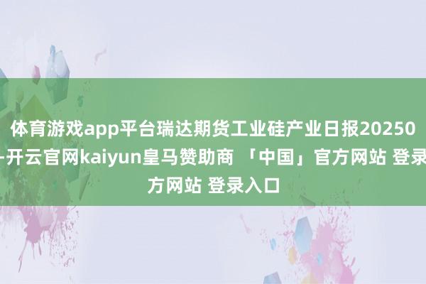 体育游戏app平台瑞达期货工业硅产业日报20250106-开云官网kaiyun皇马赞助商 「中国」官方网站 登录入口