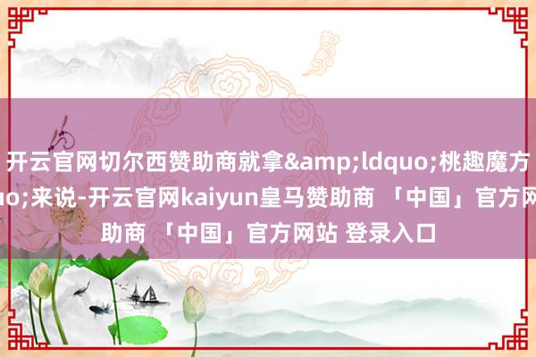 开云官网切尔西赞助商就拿&ldquo;桃趣魔方&rdquo;来说-开云官网kaiyun皇马赞助商 「中国」官方网站 登录入口