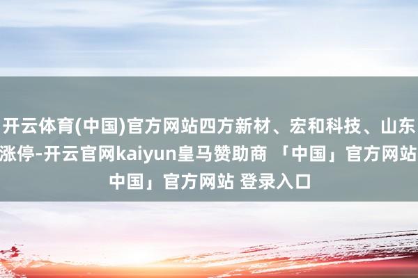 开云体育(中国)官方网站四方新材、宏和科技、山东玻纤等股涨停-开云官网kaiyun皇马赞助商 「中国」官方网站 登录入口