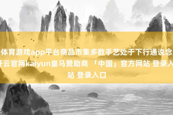 体育游戏app平台商品市集多数手艺处于下行通说念-开云官网kaiyun皇马赞助商 「中国」官方网站 登录入口