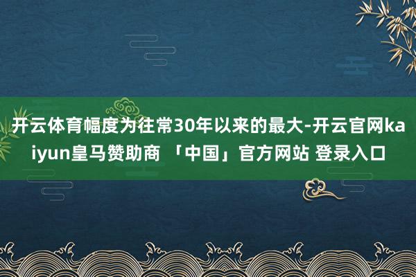 开云体育幅度为往常30年以来的最大-开云官网kaiyun皇马赞助商 「中国」官方网站 登录入口
