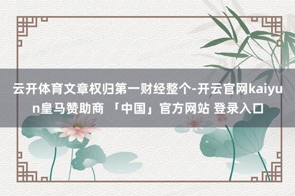 云开体育文章权归第一财经整个-开云官网kaiyun皇马赞助商 「中国」官方网站 登录入口
