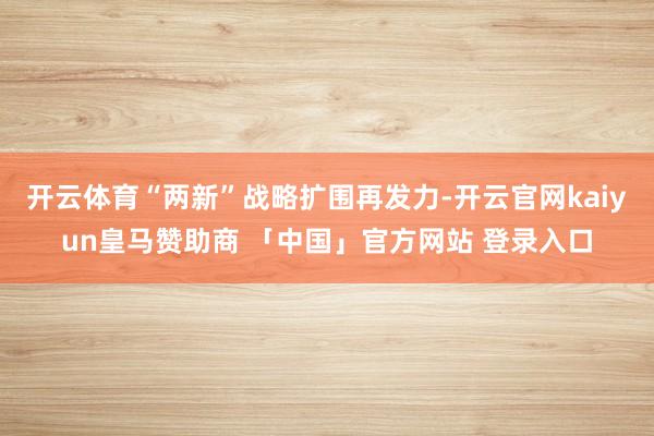 开云体育“两新”战略扩围再发力-开云官网kaiyun皇马赞助商 「中国」官方网站 登录入口