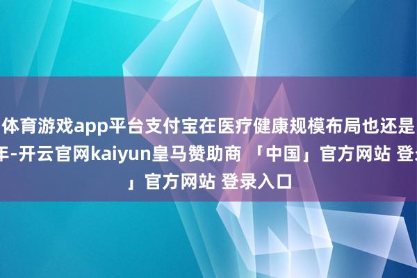 体育游戏app平台支付宝在医疗健康规模布局也还是有10年-开云官网kaiyun皇马赞助商 「中国」官方网站 登录入口