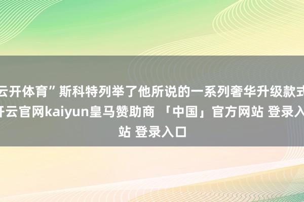 云开体育”斯科特列举了他所说的一系列奢华升级款式-开云官网kaiyun皇马赞助商 「中国」官方网站 登录入口