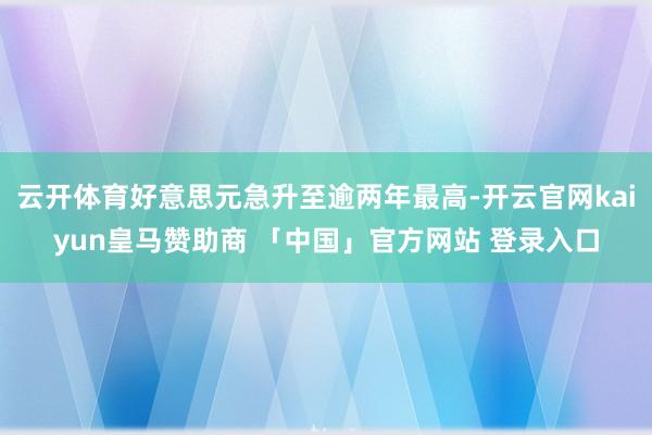 云开体育好意思元急升至逾两年最高-开云官网kaiyun皇马赞助商 「中国」官方网站 登录入口